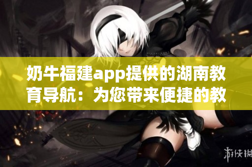 奶牛福建app提供的湖南教育导航：为您带来便捷的教育资源获取与交流平台