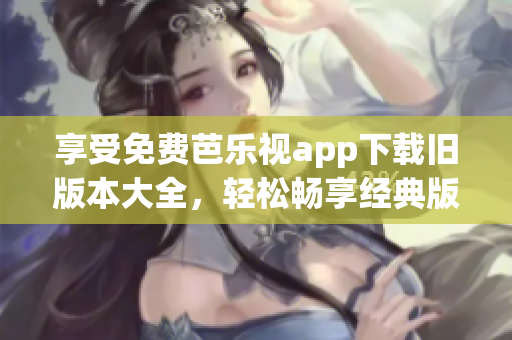 享受免费芭乐视app下载旧版本大全，轻松畅享经典版本！