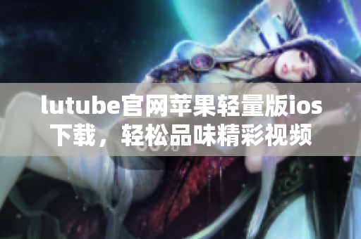 lutube官网苹果轻量版ios下载，轻松品味精彩视频