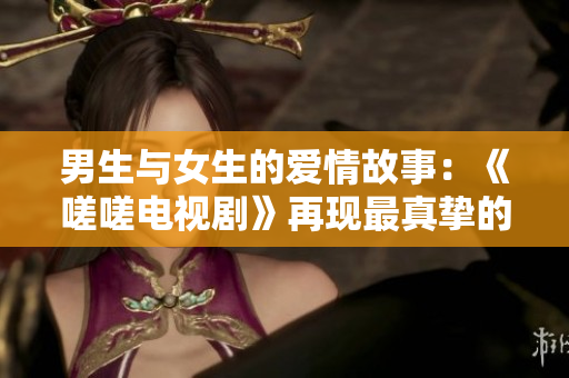 男生与女生的爱情故事：《嗟嗟电视剧》再现最真挚的爱情 ent