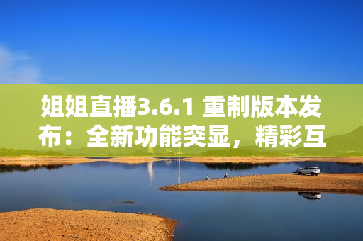 姐姐直播3.6.1 重制版本发布：全新功能突显，精彩互动引爆“直播圈”