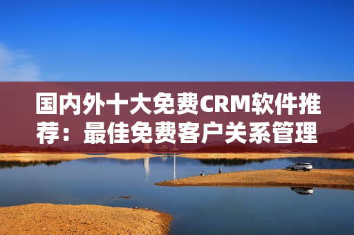 国内外十大免费CRM软件推荐：最佳免费客户关系管理软件大比拼