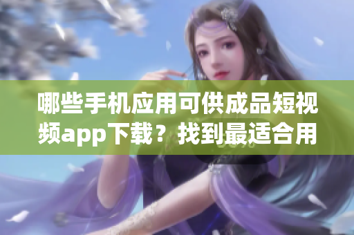 哪些手机应用可供成品短视频app下载？找到最适合用户的软件