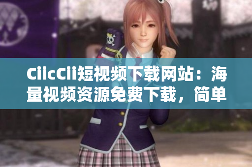 CiicCii短视频下载网站：海量视频资源免费下载，简单操作轻松搞定