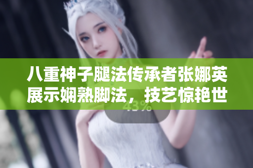 八重神子腿法传承者张娜英展示娴熟脚法，技艺惊艳世人