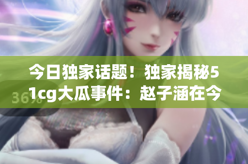 今日独家话题！独家揭秘51cg大瓜事件：赵子涵在今日事件中的角色及最新进展！