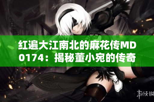 红遍大江南北的麻花传MD0174：揭秘董小宛的传奇故事