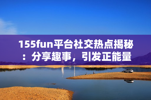 155fun平台社交热点揭秘：分享趣事，引发正能量