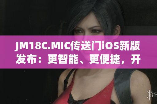 JM18C.MIC传送门iOS新版发布：更智能、更便捷，开启全新探索之旅