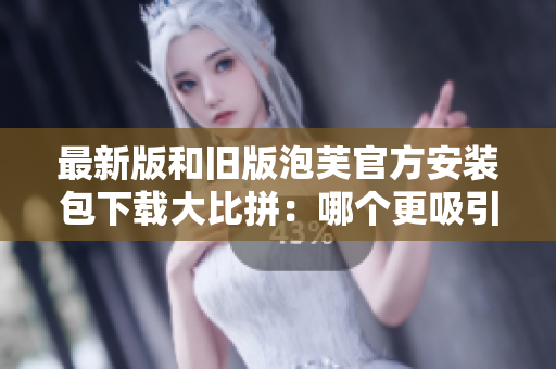 最新版和旧版泡芙官方安装包下载大比拼：哪个更吸引人？