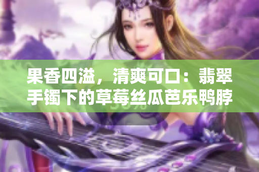 果香四溢，清爽可口：翡翠手镯下的草莓丝瓜芭乐鸭脖美食旅行