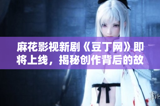 麻花影视新剧《豆丁网》即将上线，揭秘创作背后的故事