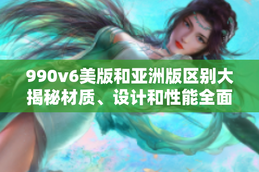 990v6美版和亚洲版区别大揭秘材质、设计和性能全面对比