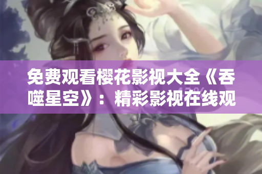 免费观看樱花影视大全《吞噬星空》：精彩影视在线观赏