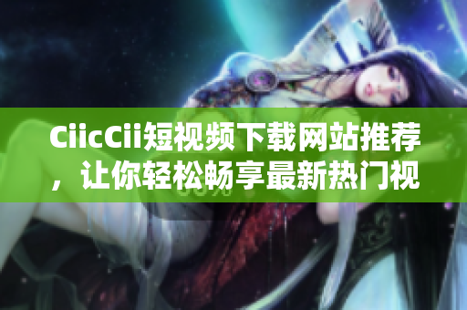 CiicCii短视频下载网站推荐，让你轻松畅享最新热门视频
