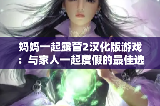 妈妈一起露营2汉化版游戏：与家人一起度假的最佳选择