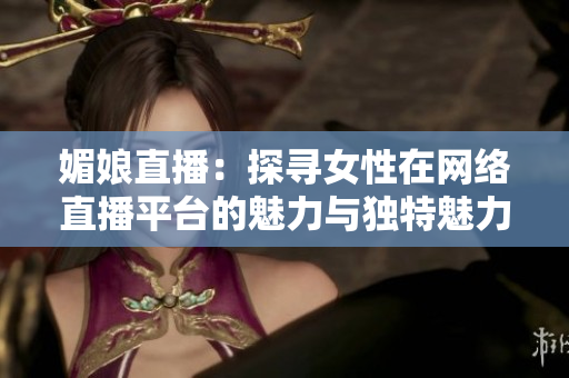 媚娘直播：探寻女性在网络直播平台的魅力与独特魅力