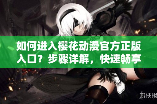 如何进入樱花动漫官方正版入口？步骤详解，快速畅享正版动漫服务