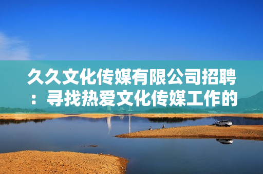 久久文化传媒有限公司招聘：寻找热爱文化传媒工作的人才