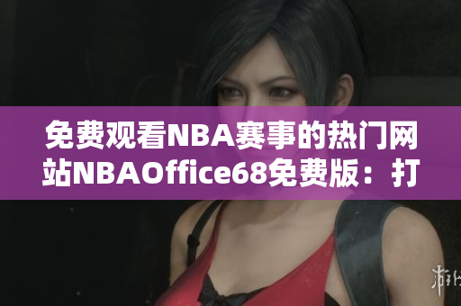 免费观看NBA赛事的热门网站NBAOffice68免费版：打造您的NBA观赛新体验