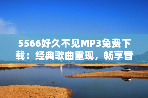 5566好久不见MP3免费下载：经典歌曲重现，畅享音乐时光