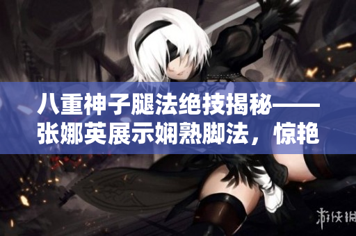 八重神子腿法绝技揭秘——张娜英展示娴熟脚法，惊艳一众观众