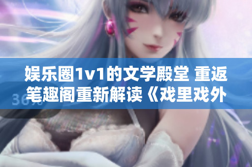 娱乐圈1v1的文学殿堂 重返笔趣阁重新解读《戏里戏外》