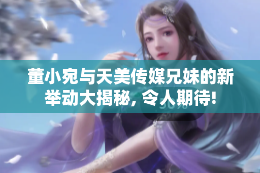 董小宛与天美传媒兄妹的新举动大揭秘, 令人期待!
