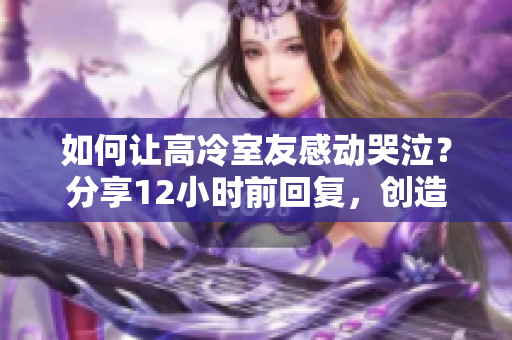 如何让高冷室友感动哭泣？分享12小时前回复，创造温暖生活的新方法