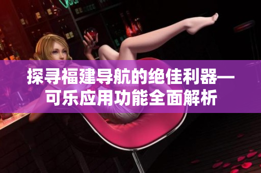 探寻福建导航的绝佳利器—可乐应用功能全面解析
