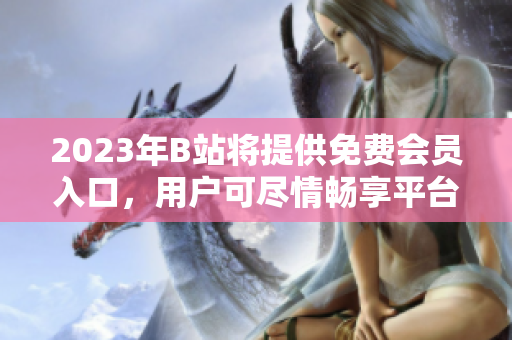 2023年B站将提供免费会员入口，用户可尽情畅享平台内容