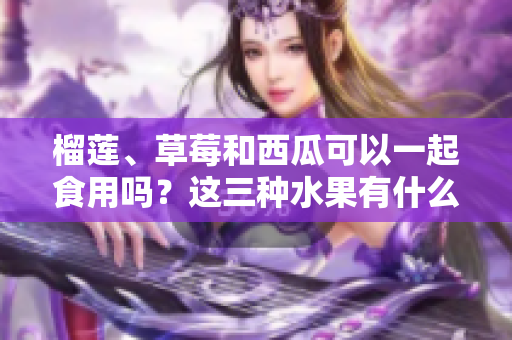 榴莲、草莓和西瓜可以一起食用吗？这三种水果有什么搭配禁忌？