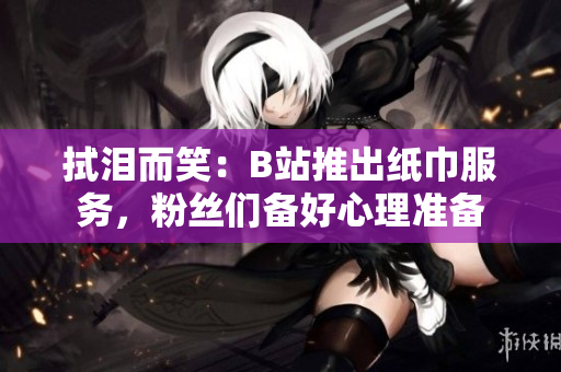 拭泪而笑：B站推出纸巾服务，粉丝们备好心理准备