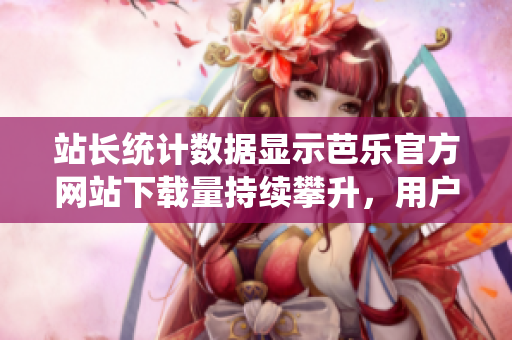 站长统计数据显示芭乐官方网站下载量持续攀升，用户信赖度持续提升