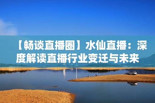 【畅谈直播圈】水仙直播：深度解读直播行业变迁与未来发展趋势