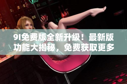 9I免费版全新升级！最新版功能大揭秘，免费获取更多惊喜服务
