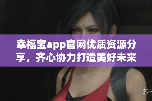 幸福宝app官网优质资源分享，齐心协力打造美好未来