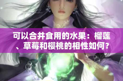可以合并食用的水果：榴莲、草莓和樱桃的相性如何？