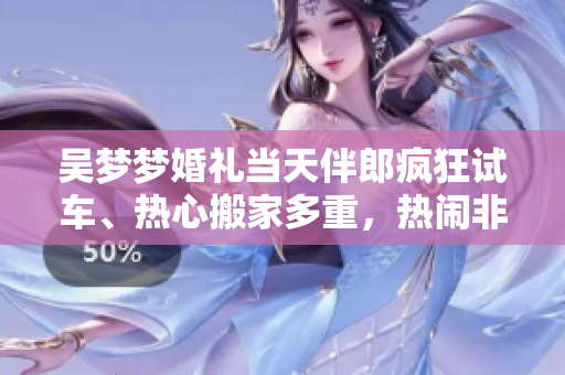 吴梦梦婚礼当天伴郎疯狂试车、热心搬家多重，热闹非凡！