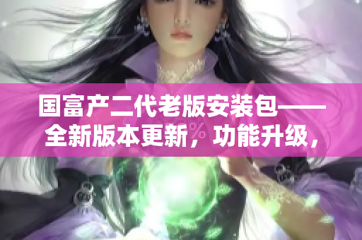 国富产二代老版安装包——全新版本更新，功能升级，品质再升级