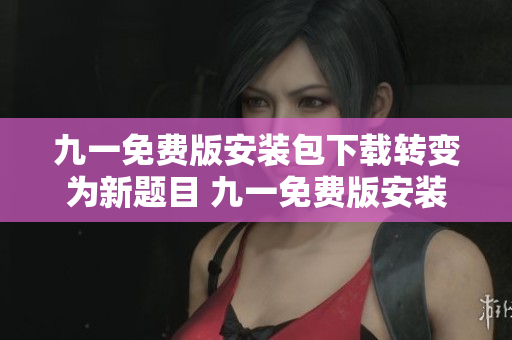 九一免费版安装包下载转变为新题目 九一免费版安装包轻松获取，无需费用，下载简单快捷