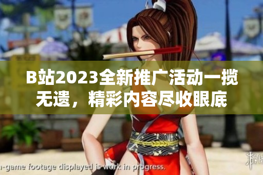 B站2023全新推广活动一揽无遗，精彩内容尽收眼底