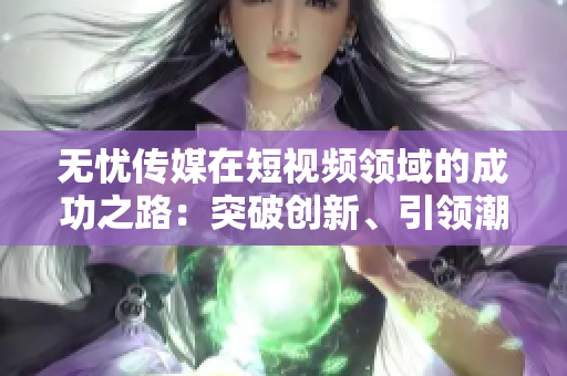 无忧传媒在短视频领域的成功之路：突破创新、引领潮流，成就斐然