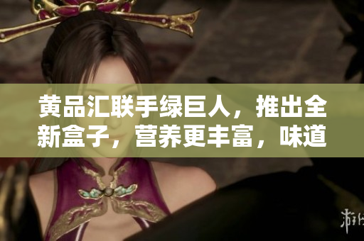 黄品汇联手绿巨人，推出全新盒子，营养更丰富，味道更美味，惊艳你的味蕾