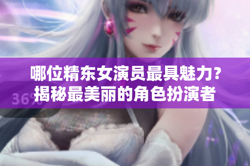 哪位精东女演员最具魅力？揭秘最美丽的角色扮演者