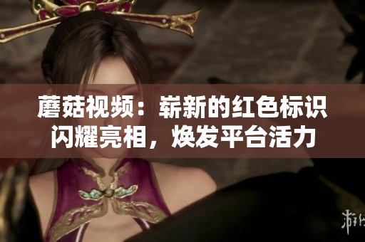 蘑菇视频：崭新的红色标识闪耀亮相，焕发平台活力