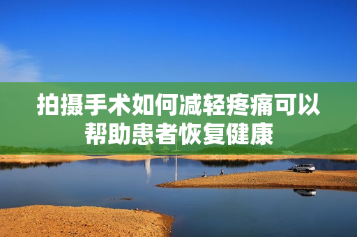 拍摄手术如何减轻疼痛可以帮助患者恢复健康