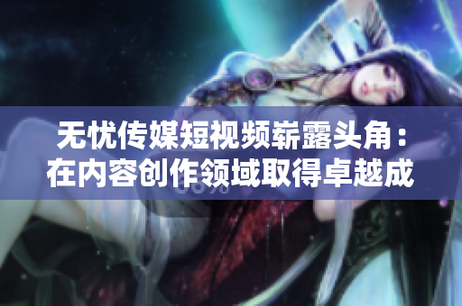 无忧传媒短视频崭露头角：在内容创作领域取得卓越成就