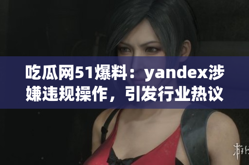 吃瓜网51爆料：yandex涉嫌违规操作，引发行业热议