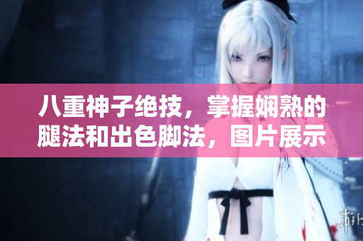 八重神子绝技，掌握娴熟的腿法和出色脚法，图片展示张娜英的精湛表演